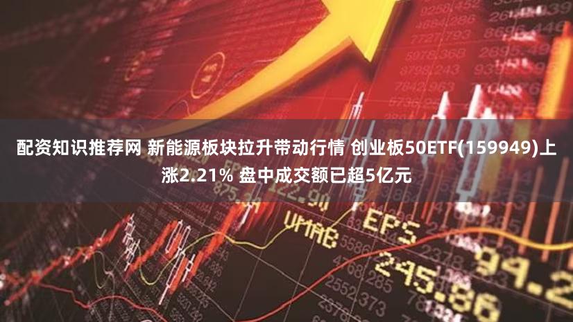 配资知识推荐网 新能源板块拉升带动行情 创业板50ETF(159949)上涨2.21% 盘中成交额已超5亿元