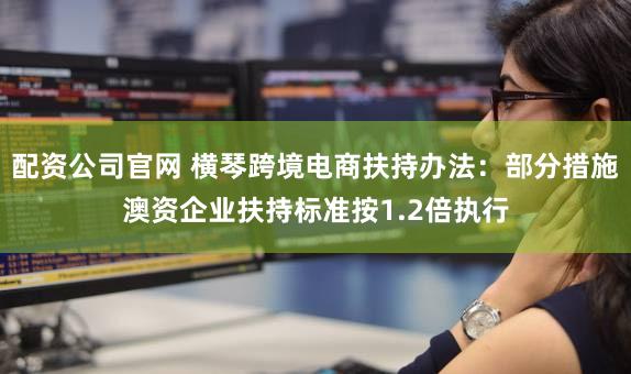 配资公司官网 横琴跨境电商扶持办法：部分措施澳资企业扶持标准按1.2倍执行