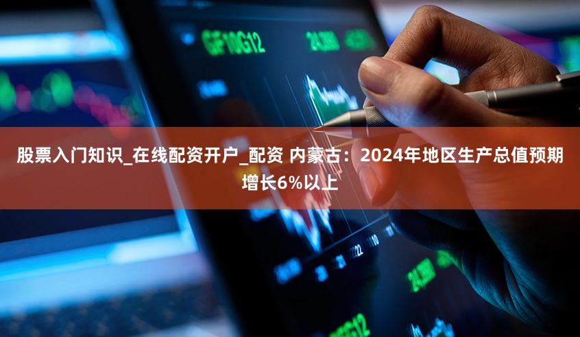 股票入门知识_在线配资开户_配资 内蒙古:2024年地区生产总值预期增长6%以上