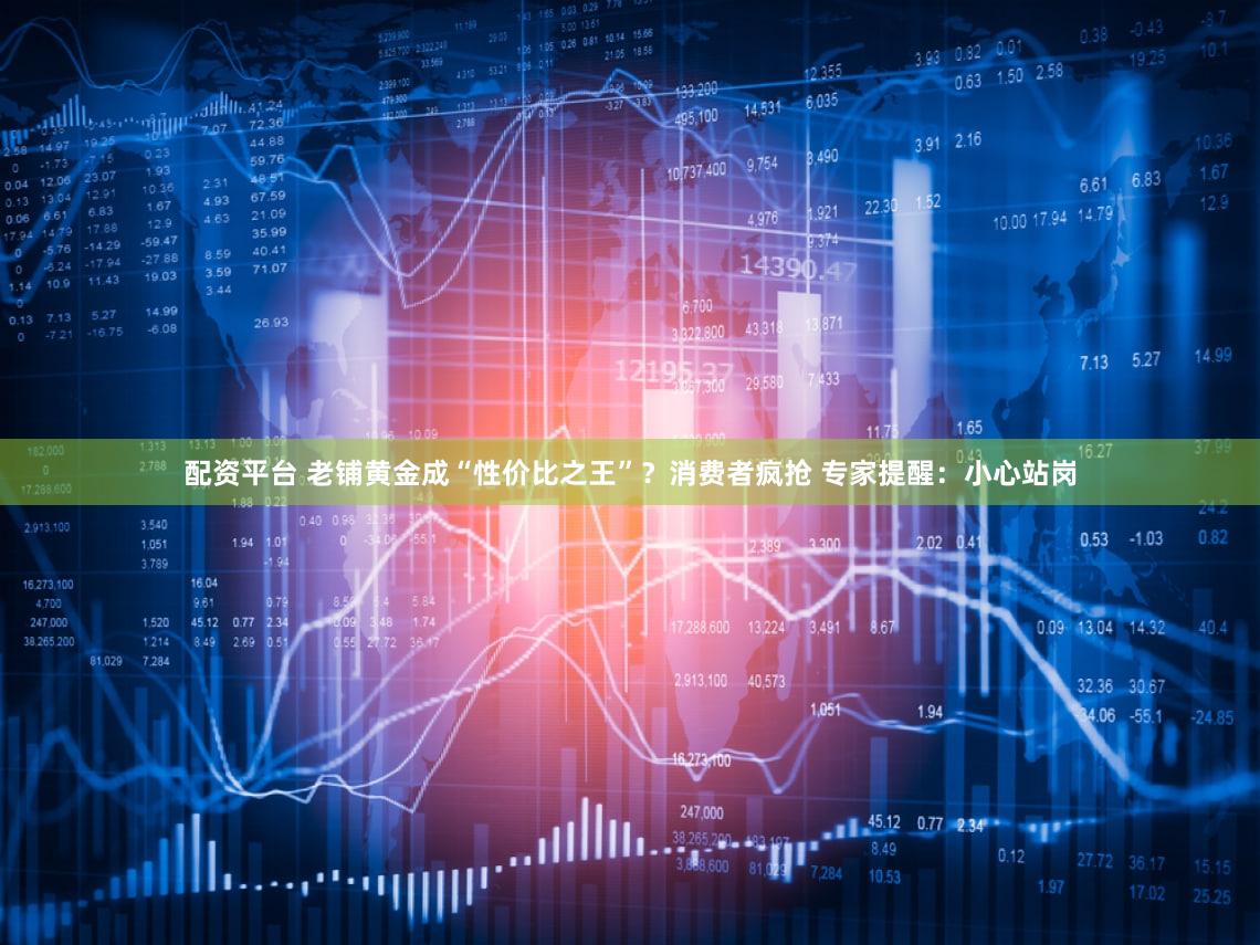配资平台 老铺黄金成“性价比之王”?消费者疯抢 专家提醒:小心站岗