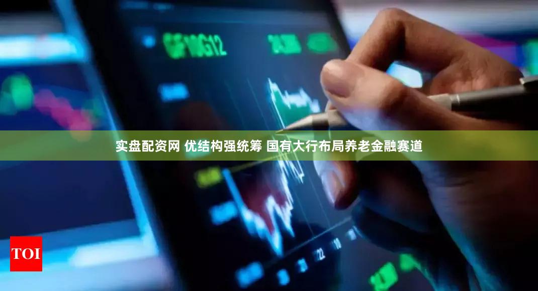 实盘配资网 优结构强统筹 国有大行布局养老金融赛道