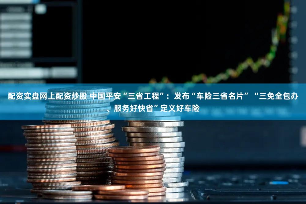 配资实盘网上配资炒股 中国平安“三省工程”：发布“车险三省名片” “三免全包办、服务好快省”定义好车险