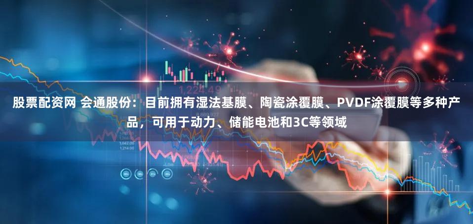 股票配资网 会通股份：目前拥有湿法基膜、陶瓷涂覆膜、PVDF涂覆膜等多种产品，可用于动力、储能电池和3C等领域