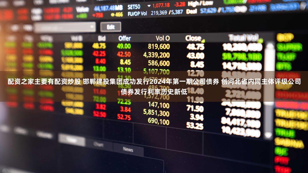 配资之家主要有配资炒股 邯郸建投集团成功发行2024年第一期公司债券 创河北省内同主体评级公司债券发行利率历史新低