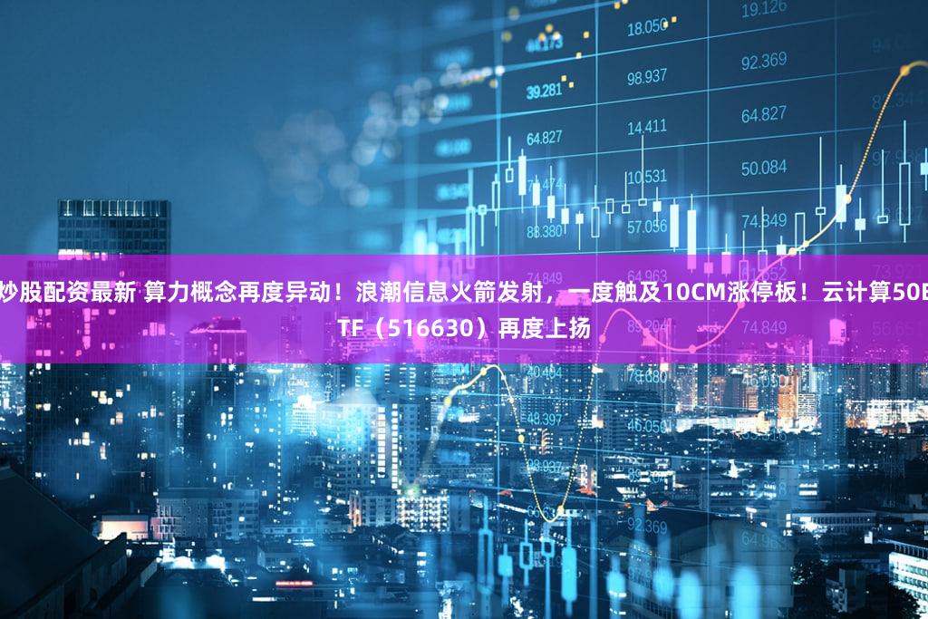 炒股配资最新 算力概念再度异动!浪潮信息火箭发射,一度触及10CM涨停板!云计算50ETF(516630)再度上扬