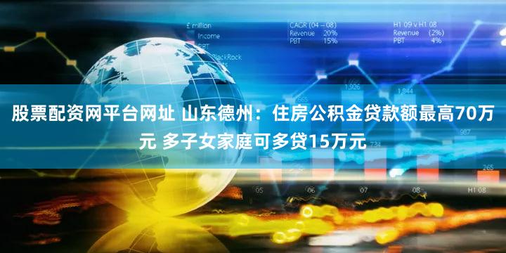 股票配资网平台网址 山东德州:住房公积金贷款额最高70万元 多子女家庭可多贷15万元