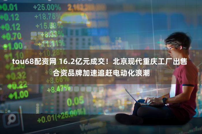 tou68配资网 16.2亿元成交!北京现代重庆工厂出售 合资品牌加速追赶电动化浪潮