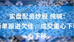 实盘配资炒股 纯碱：新单跟进欠佳，成交重心下移