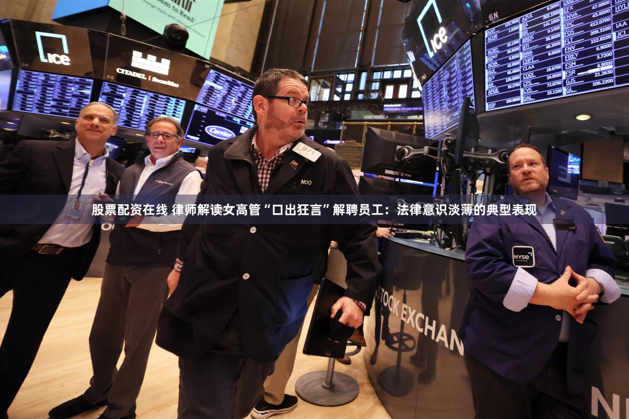股票配资在线 律师解读女高管“口出狂言”解聘员工：法律意识淡薄的典型表现