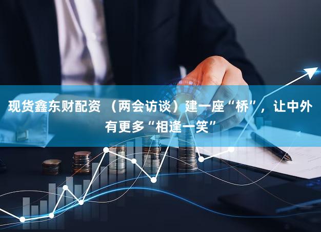 现货鑫东财配资 （两会访谈）建一座“桥”，让中外有更多“相逢一笑”