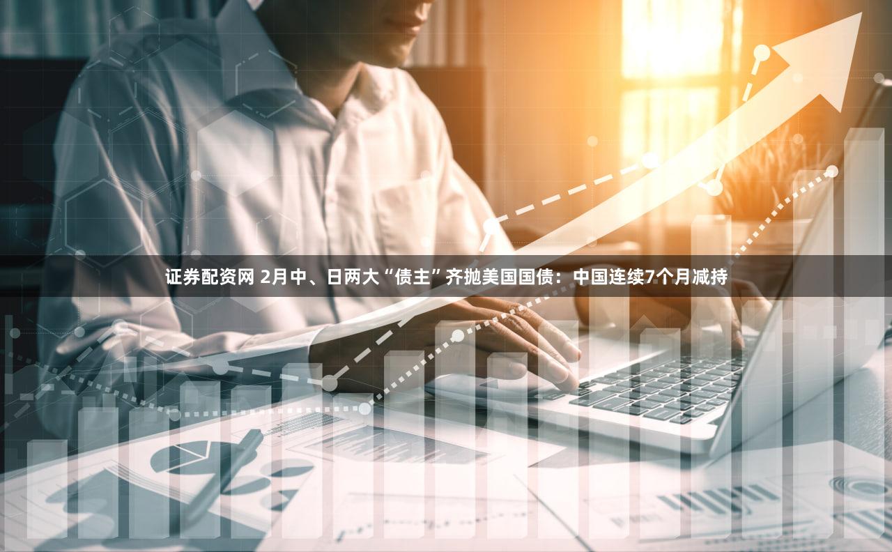 证券配资网 2月中、日两大“债主”齐抛美国国债：中国连续7个月减持