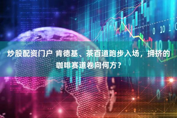 炒股配资门户 肯德基、茶百道跑步入场，拥挤的咖啡赛道卷向何方？