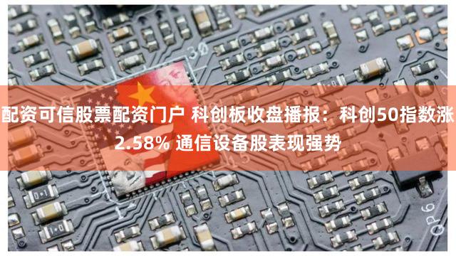 配资可信股票配资门户 科创板收盘播报：科创50指数涨2.58% 通信设备股表现强势