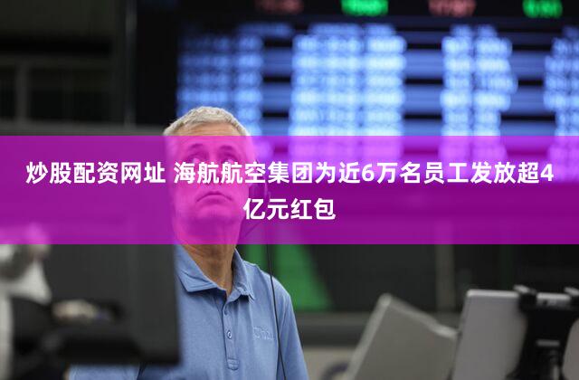 炒股配资网址 海航航空集团为近6万名员工发放超4亿元红包