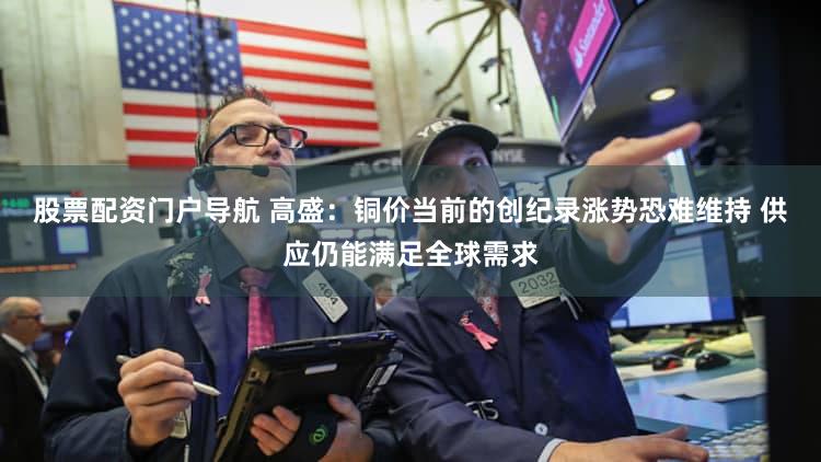 股票配资门户导航 高盛：铜价当前的创纪录涨势恐难维持 供应仍能满足全球需求