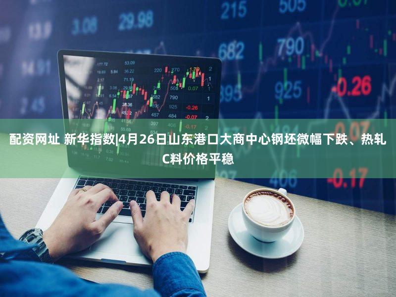 配资网址 新华指数|4月26日山东港口大商中心钢坯微幅下跌、热轧C料价格平稳
