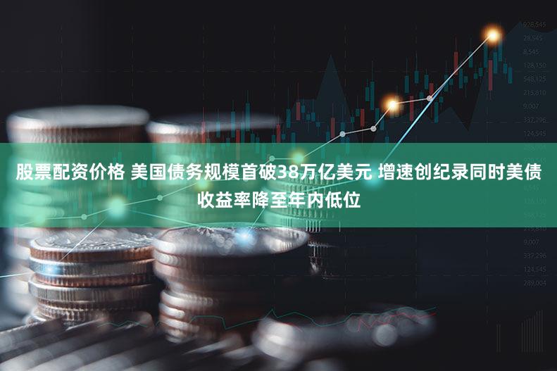 股票配资价格 美国债务规模首破38万亿美元 增速创纪录同时美债收益率降至年内低位