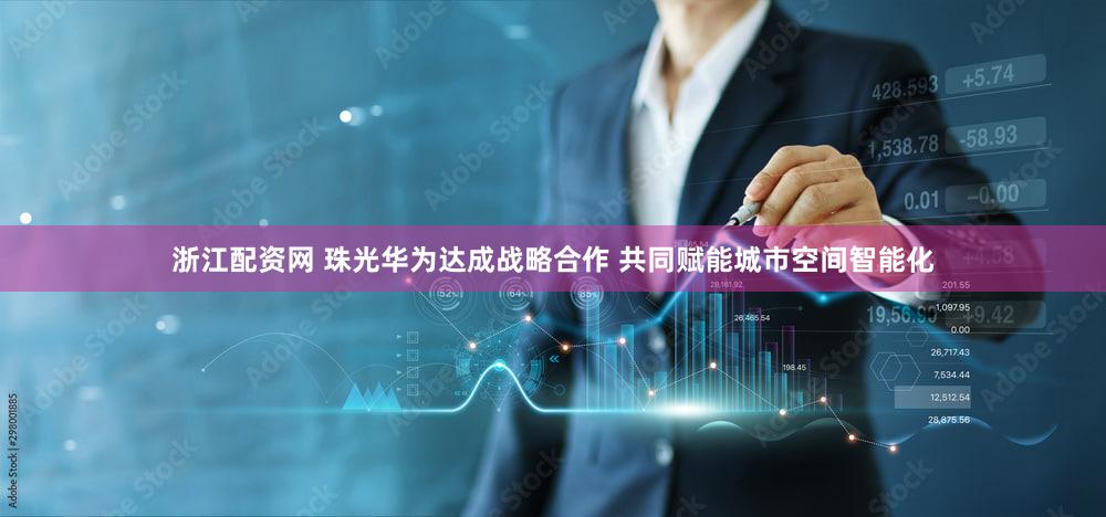 浙江配资网 珠光华为达成战略合作 共同赋能城市空间智能化