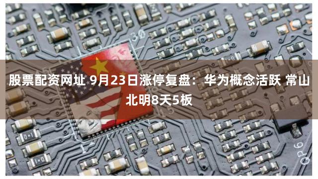 股票配资网址 9月23日涨停复盘：华为概念活跃 常山北明8天5板