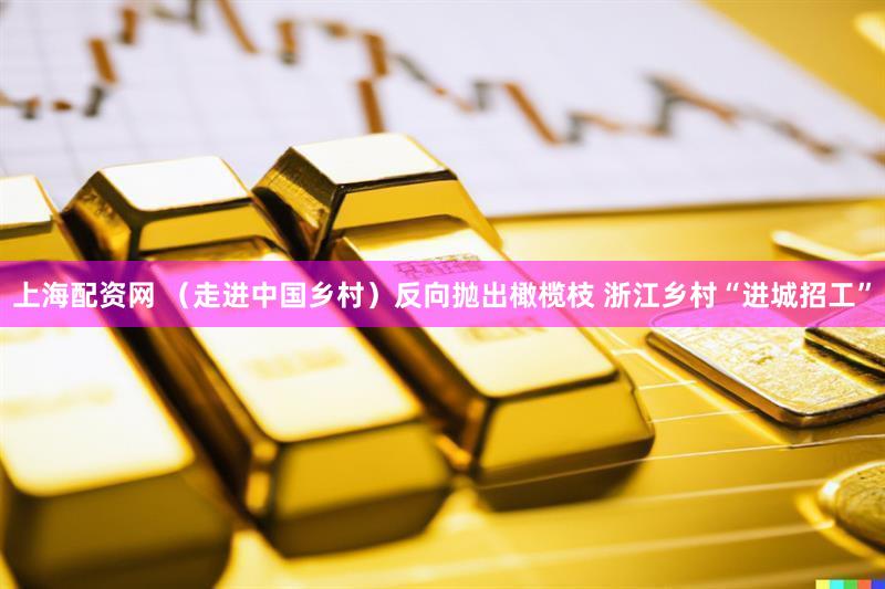 上海配资网 （走进中国乡村）反向抛出橄榄枝 浙江乡村“进城招工”