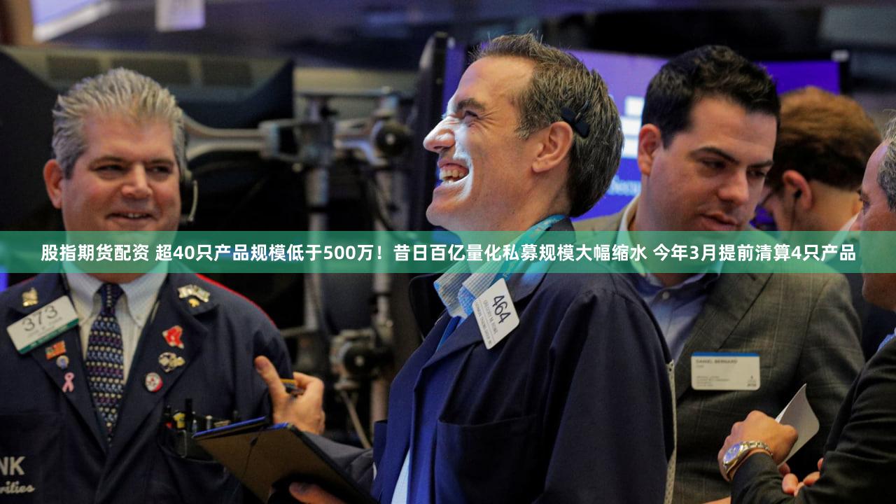 股指期货配资 超40只产品规模低于500万!昔日百亿量化私募规模大幅缩水 今年3月提前清算4只产品