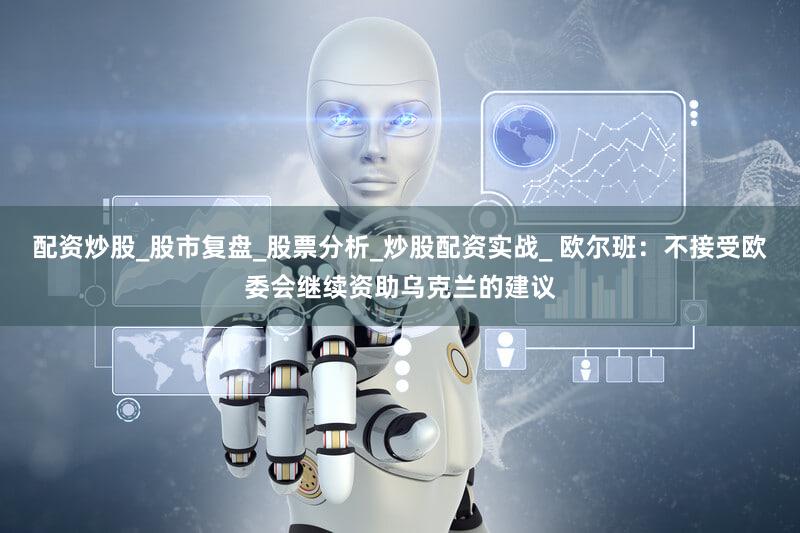 配资炒股_股市复盘_股票分析_炒股配资实战_ 欧尔班：不接受欧委会继续资助乌克兰的建议