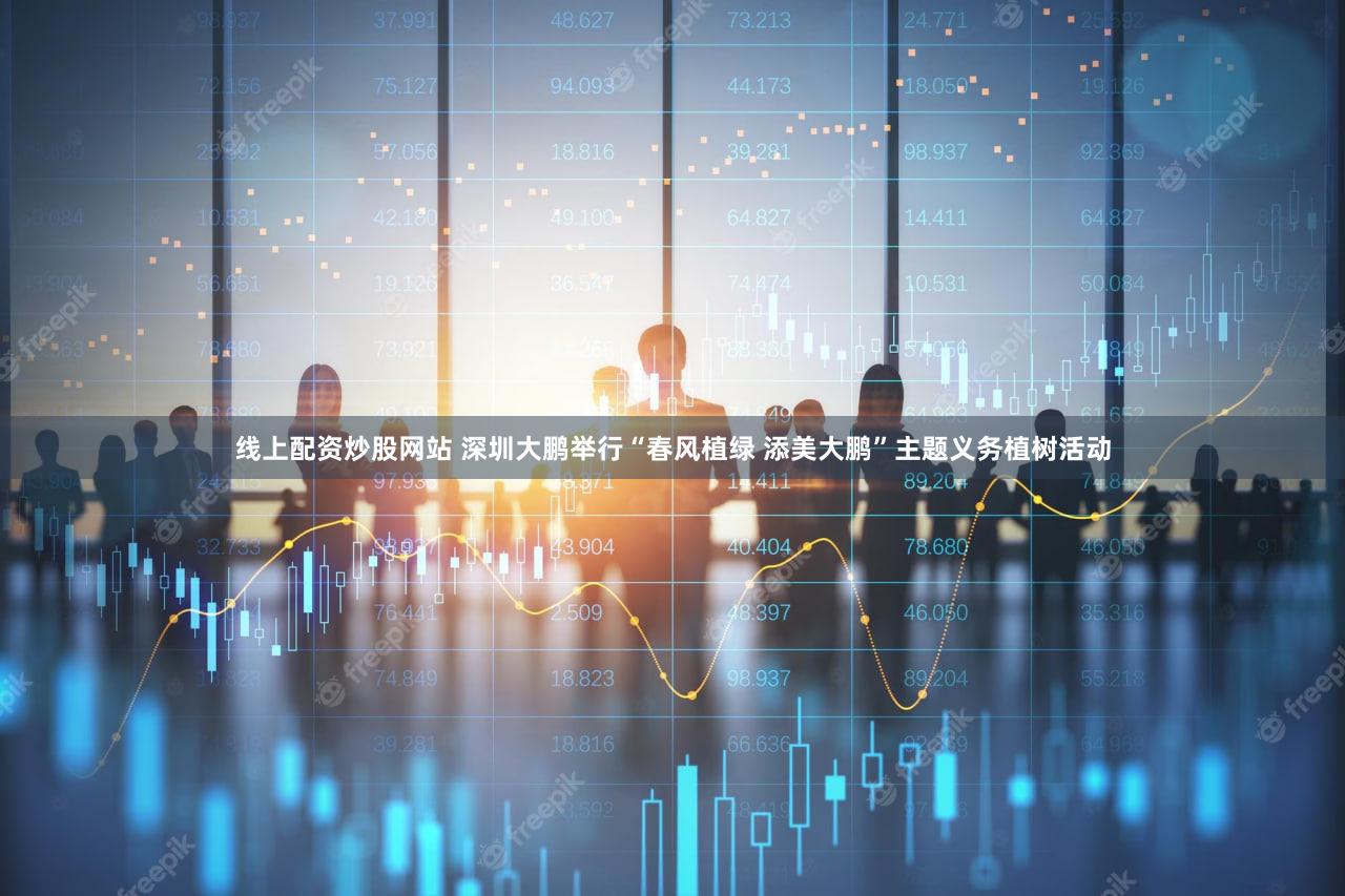 线上配资炒股网站 深圳大鹏举行“春风植绿 添美大鹏”主题义务植树活动