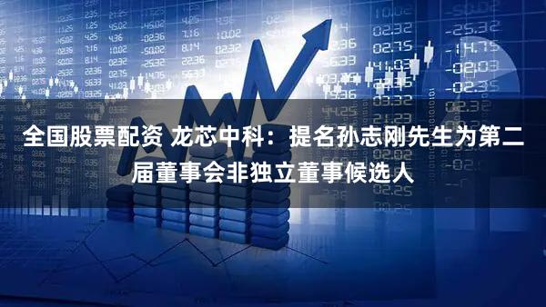 全国股票配资 龙芯中科：提名孙志刚先生为第二届董事会非独立董事候选人