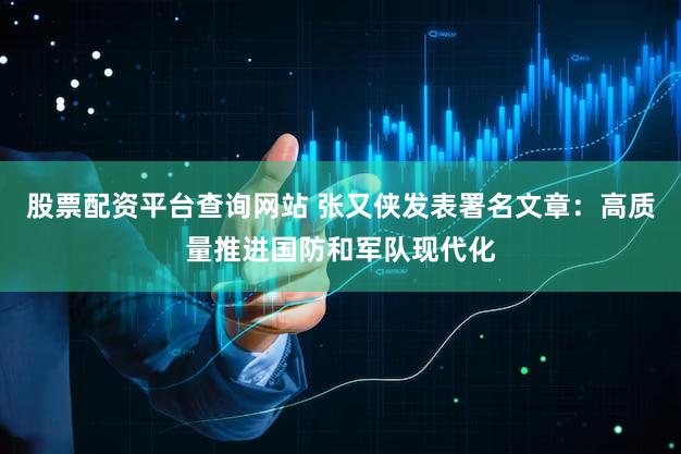 股票配资平台查询网站 张又侠发表署名文章:高质量推进国防和军队现代化