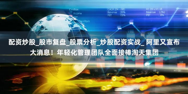 配资炒股_股市复盘_股票分析_炒股配资实战_ 阿里又宣布大消息！年轻化管理团队全面接棒淘天集团