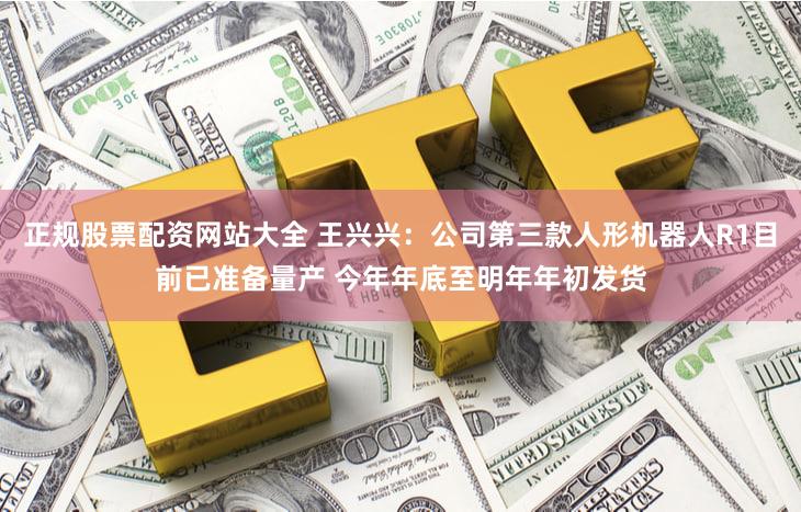 正规股票配资网站大全 王兴兴：公司第三款人形机器人R1目前已准备量产 今年年底至明年年初发货