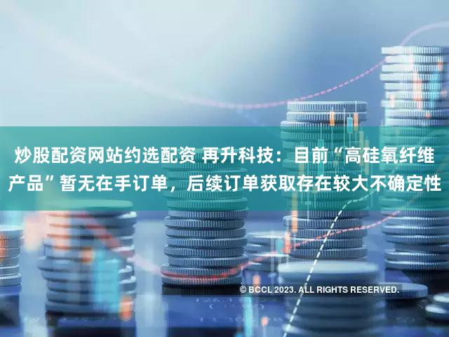 炒股配资网站约选配资 再升科技:目前“高硅氧纤维产品”暂无在手订单,后续订单获取存在较大不确定性