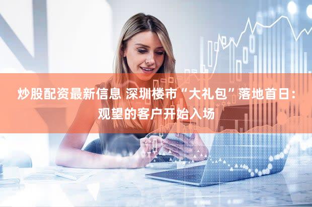 炒股配资最新信息 深圳楼市“大礼包”落地首日：观望的客户开始入场