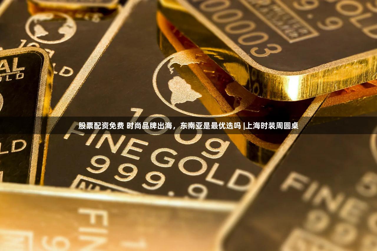 股票配资免费 时尚品牌出海,东南亚是最优选吗 |上海时装周圆桌