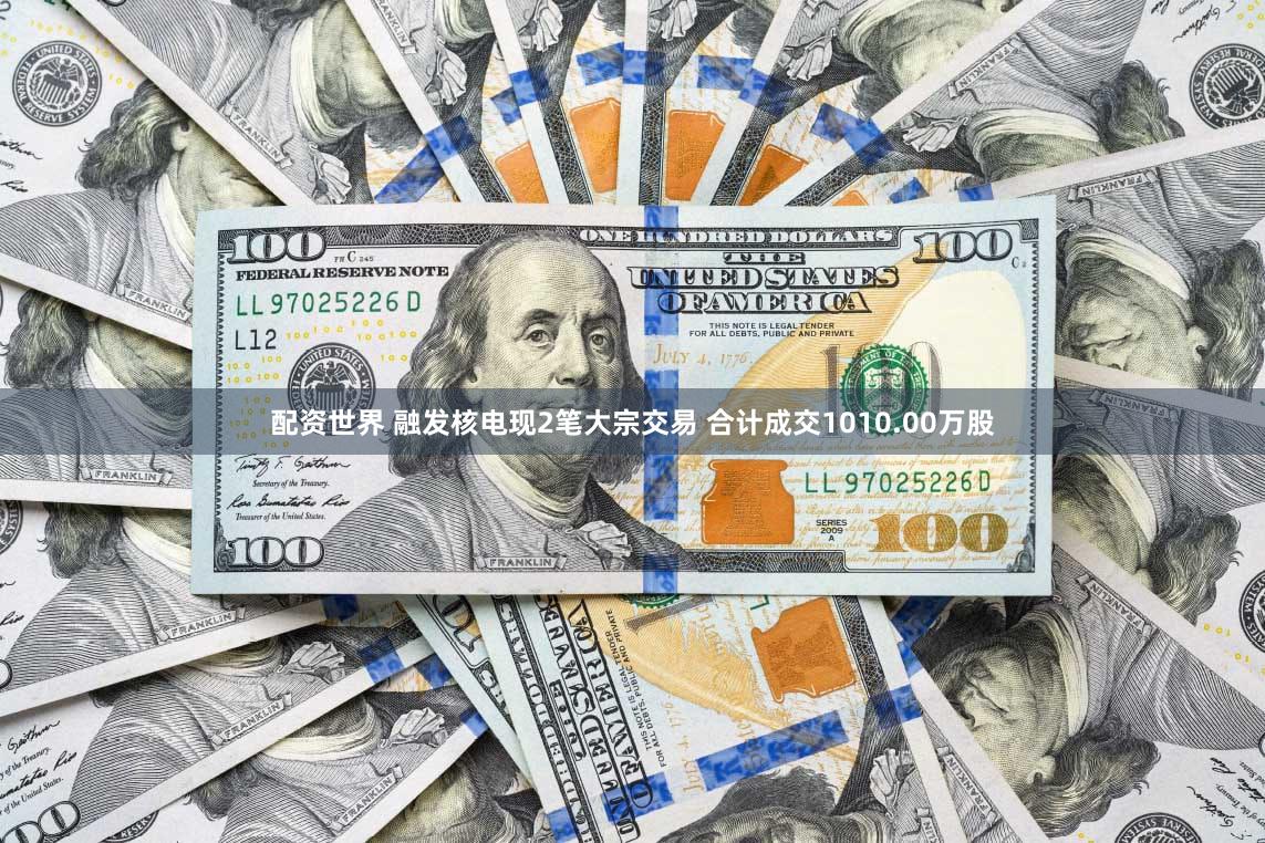 配资世界 融发核电现2笔大宗交易 合计成交1010.00万股