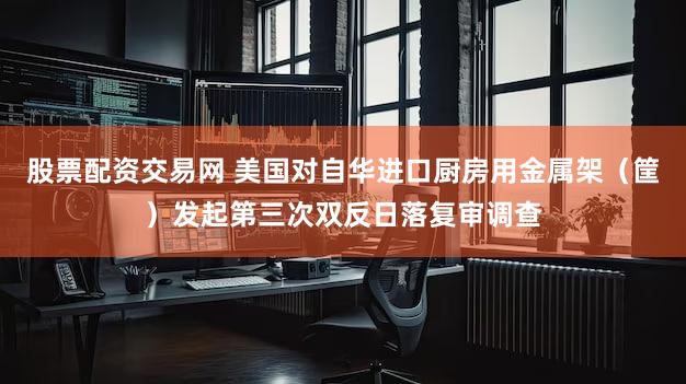 股票配资交易网 美国对自华进口厨房用金属架（筐）发起第三次双反日落复审调查