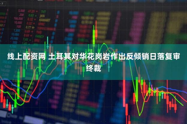 线上配资网 土耳其对华花岗岩作出反倾销日落复审终裁