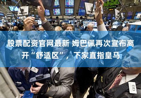 股票配资官网最新 姆巴佩再次宣布离开“舒适区”，下家直指皇马