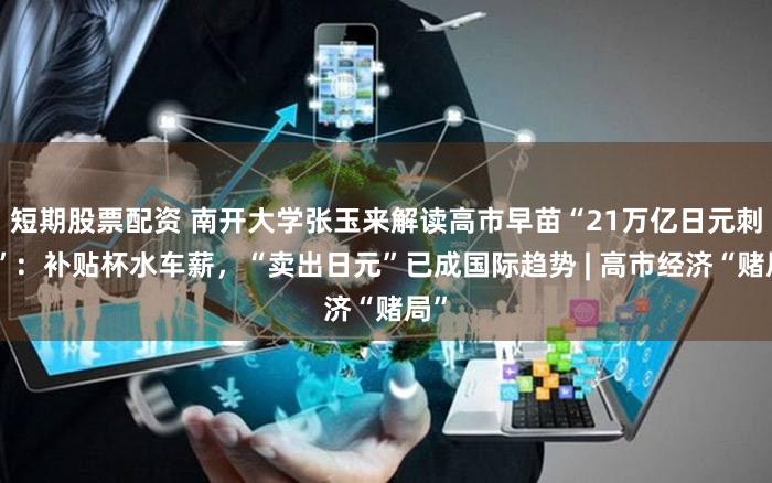 短期股票配资 南开大学张玉来解读高市早苗“21万亿日元刺激”：补贴杯水车薪，“卖出日元”已成国际趋势 | 高市经济“赌局”