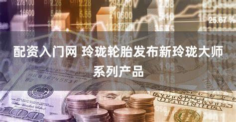 配资入门网 玲珑轮胎发布新玲珑大师系列产品