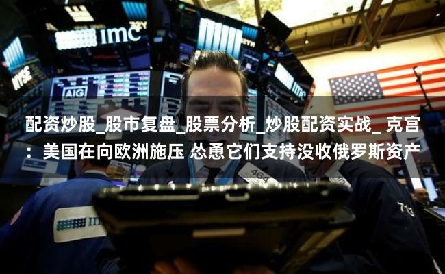 配资炒股_股市复盘_股票分析_炒股配资实战_ 克宫：美国在向欧洲施压 怂恿它们支持没收俄罗斯资产