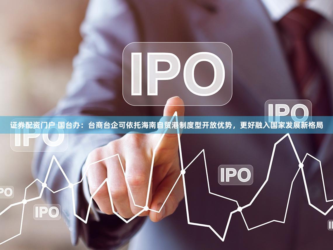 证券配资门户 国台办：台商台企可依托海南自贸港制度型开放优势，更好融入国家发展新格局