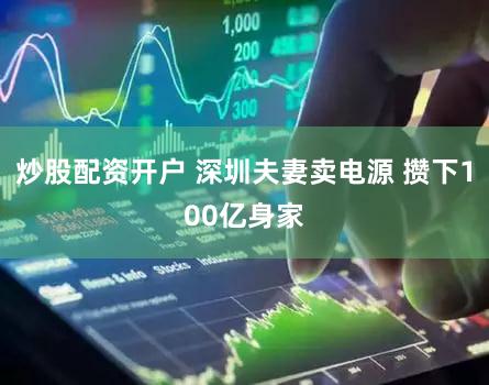 炒股配资开户 深圳夫妻卖电源 攒下100亿身家