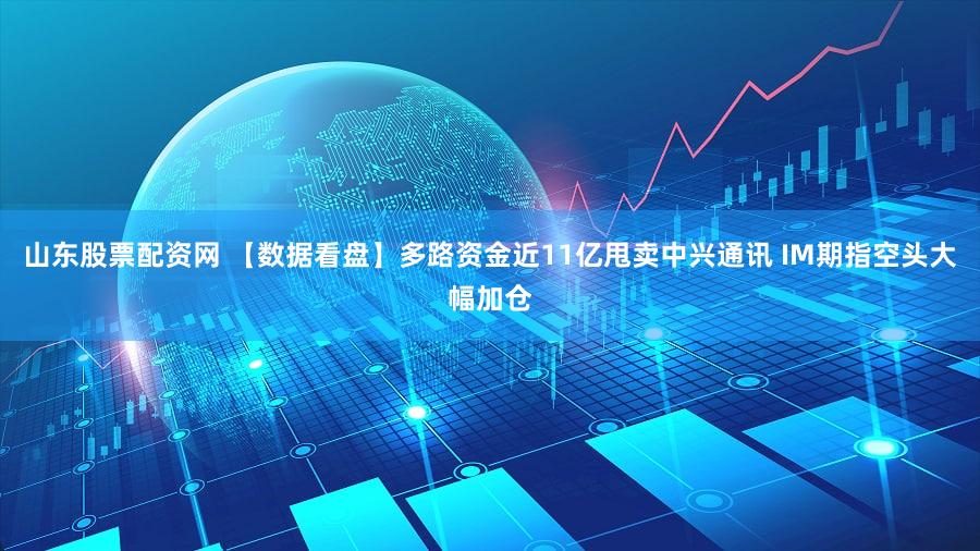 山东股票配资网 【数据看盘】多路资金近11亿甩卖中兴通讯 IM期指空头大幅加仓