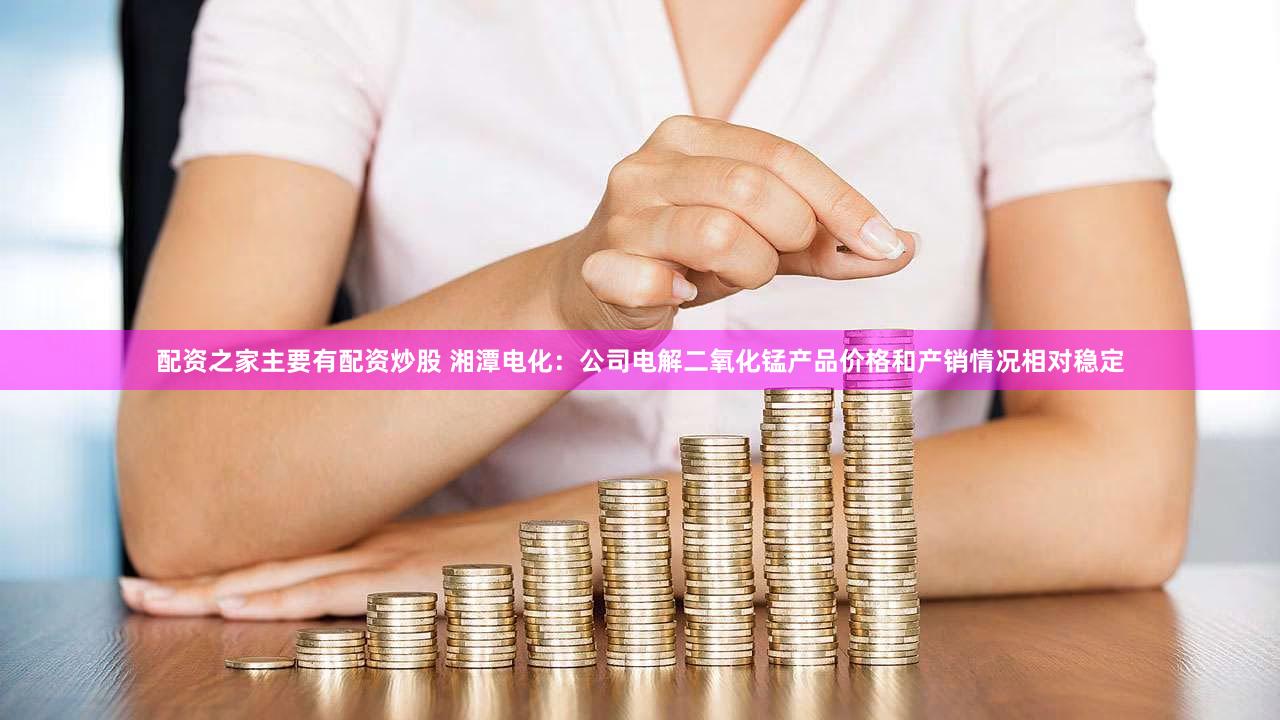 配资之家主要有配资炒股 湘潭电化：公司电解二氧化锰产品价格和产销情况相对稳定