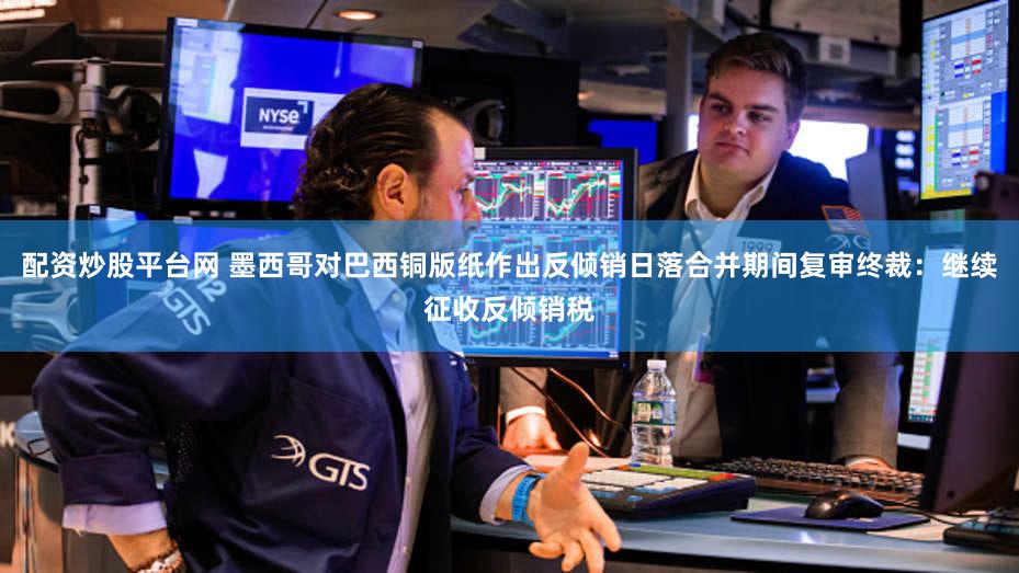 配资炒股平台网 墨西哥对巴西铜版纸作出反倾销日落合并期间复审终裁：继续征收反倾销税