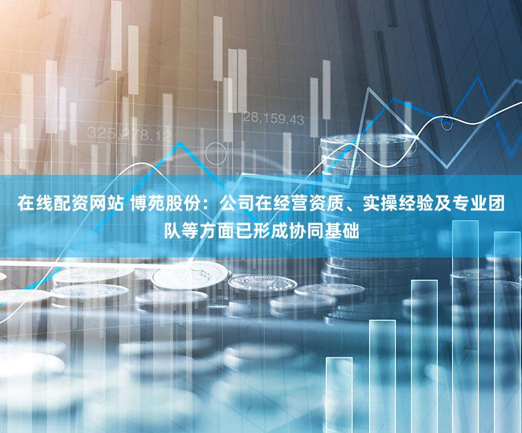 在线配资网站 博苑股份:公司在经营资质、实操经验及专业团队等方面已形成协同基础