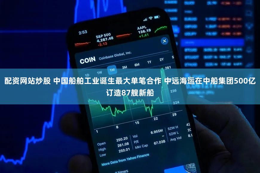 配资网站炒股 中国船舶工业诞生最大单笔合作 中远海运在中船集团500亿订造87艘新船