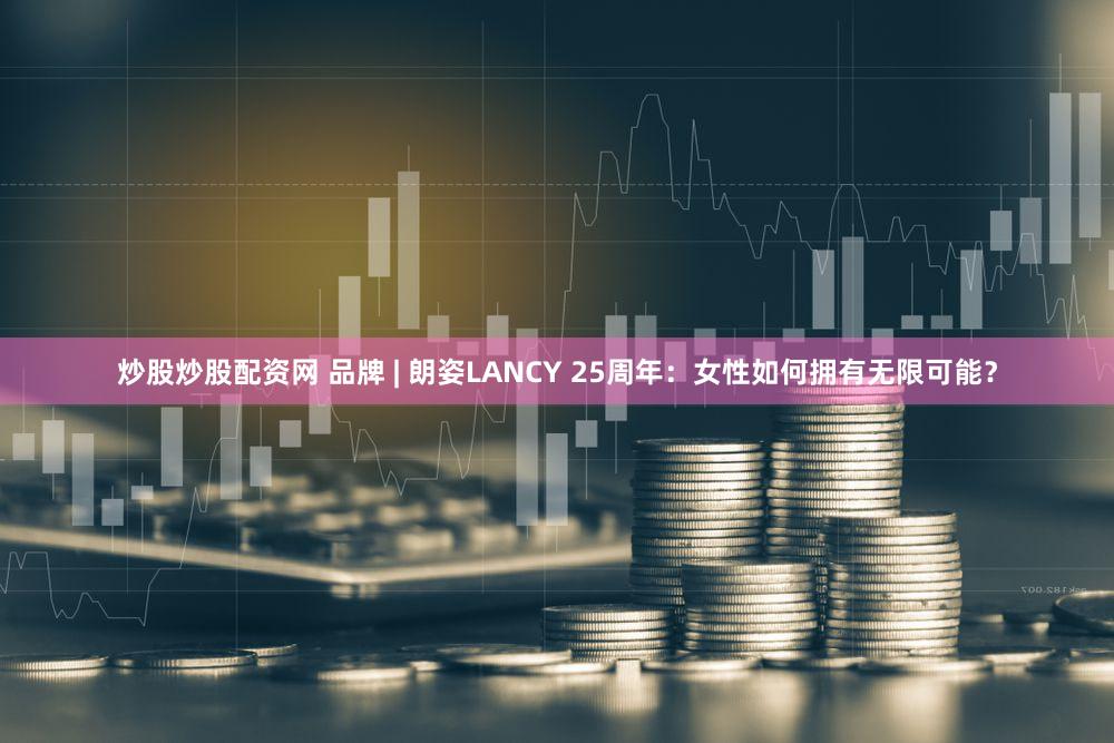炒股炒股配资网 品牌 | 朗姿LANCY 25周年：女性如何拥有无限可能？