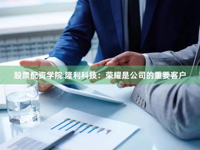 股票配资学院 隆利科技：荣耀是公司的重要客户